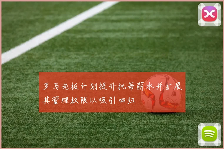 罗马老板计划提升托蒂薪水并扩展其管理权限以吸引回归