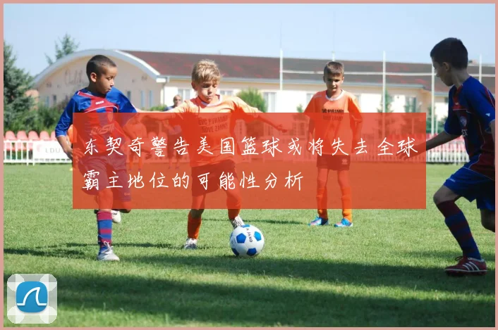 东契奇警告美国篮球或将失去全球霸主地位的可能性分析
