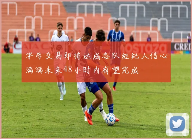 字母交易即将达成各队经纪人信心满满未来48小时内有望完成