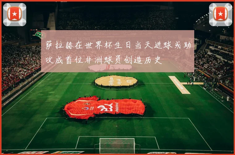 萨拉赫在世界杯生日当天进球或助攻成首位非洲球员创造历史