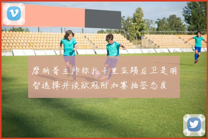 摩纳哥主帅称扎卡里亚踢后卫是明智选择并谈欧冠附加赛抽签态度