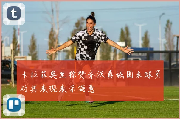 卡拉菲奥里称赞齐沃真诚国米球员对其表现表示满意