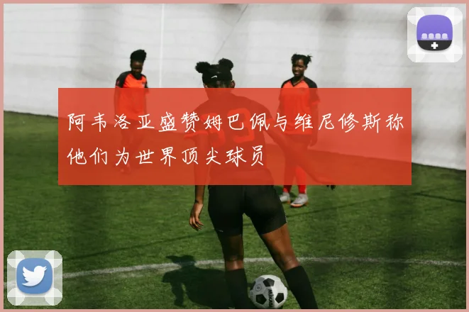 阿韦洛亚盛赞姆巴佩与维尼修斯称他们为世界顶尖球员