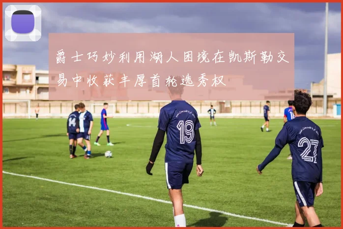 爵士巧妙利用湖人困境在凯斯勒交易中收获丰厚首轮选秀权