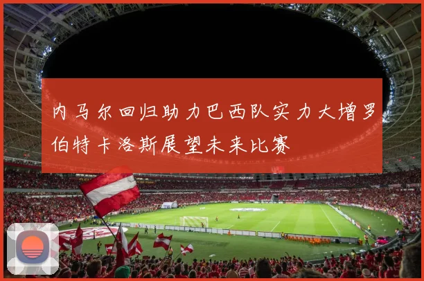 内马尔回归助力巴西队实力大增罗伯特卡洛斯展望未来比赛