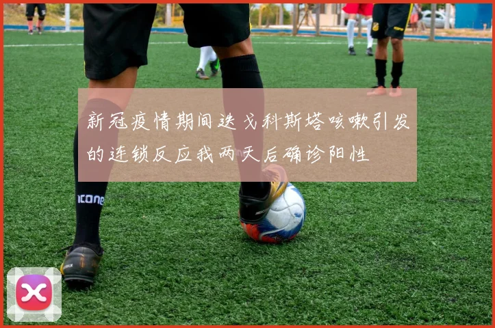 新冠疫情期间迭戈科斯塔咳嗽引发的连锁反应我两天后确诊阳性