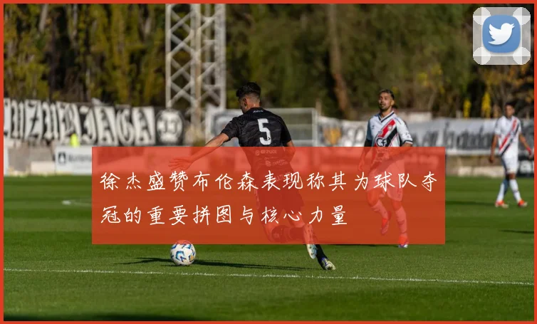 徐杰盛赞布伦森表现称其为球队夺冠的重要拼图与核心力量