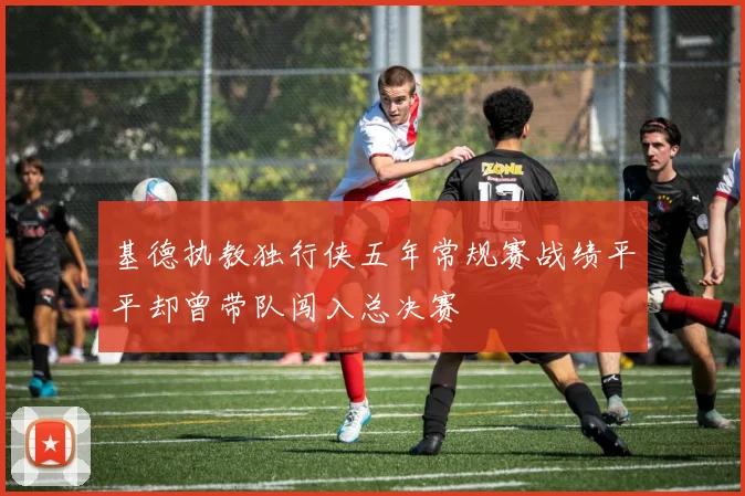 基德执教独行侠五年常规赛战绩平平却曾带队闯入总决赛