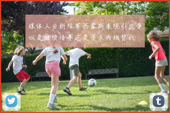 媒体人分析绿军西蒙斯表现引发争议是继续培养还是寻求内线替代
