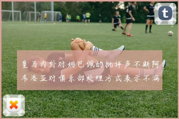 皇马内外对姆巴佩的批评声不断阿韦洛亚对俱乐部处理方式表示不满
