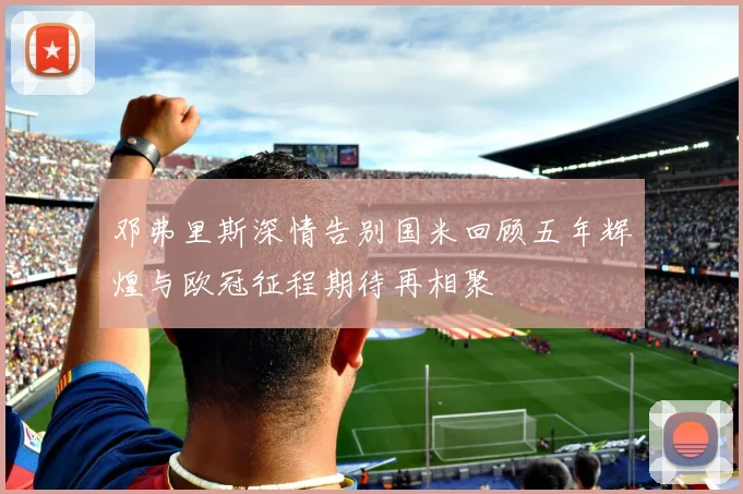 邓弗里斯深情告别国米回顾五年辉煌与欧冠征程期待再相聚