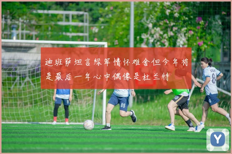 迪班萨坦言绿军情怀难舍但今年将是最后一年心中偶像是杜兰特