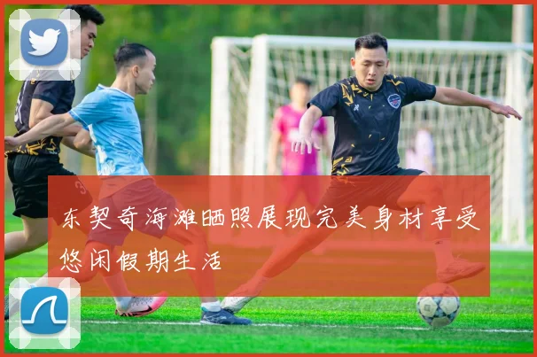东契奇海滩晒照展现完美身材享受悠闲假期生活