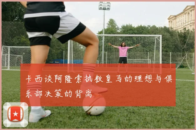 卡西谈阿隆索执教皇马的理想与俱乐部决策的背离