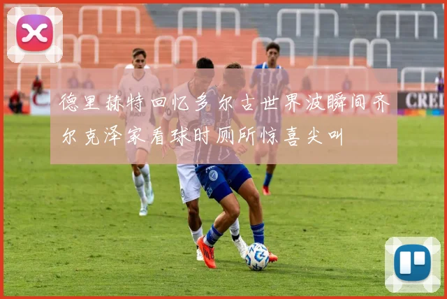 德里赫特回忆多尔古世界波瞬间齐尔克泽家看球时厕所惊喜尖叫