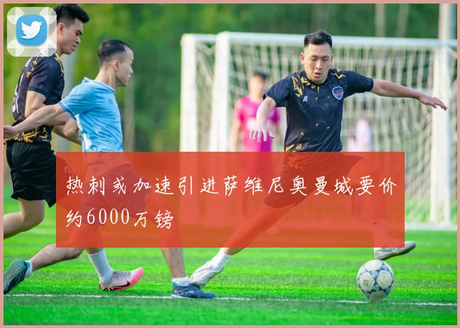 热刺或加速引进萨维尼奥曼城要价约6000万镑
