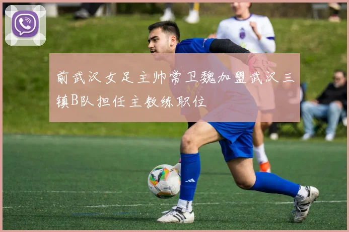前武汉女足主帅常卫魏加盟武汉三镇B队担任主教练职位