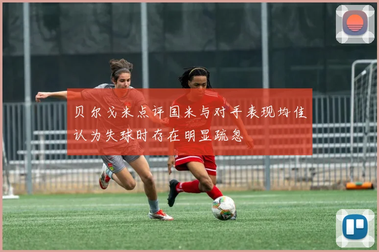 贝尔戈米点评国米与对手表现均佳认为失球时存在明显疏忽