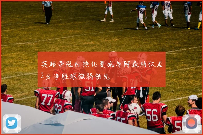 英超争冠白热化曼城与阿森纳仅差2分净胜球微弱领先