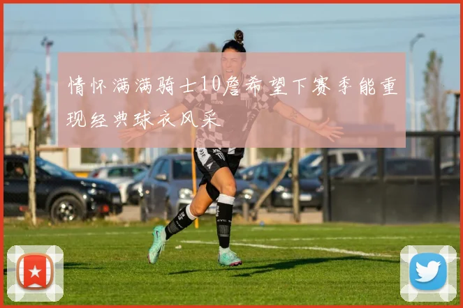 情怀满满骑士10詹希望下赛季能重现经典球衣风采