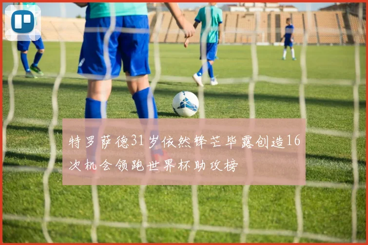 特罗萨德31岁依然锋芒毕露创造16次机会领跑世界杯助攻榜