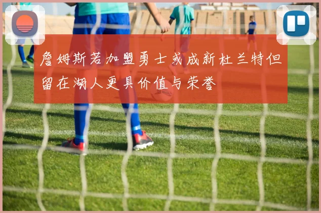 詹姆斯若加盟勇士或成新杜兰特但留在湖人更具价值与荣誉